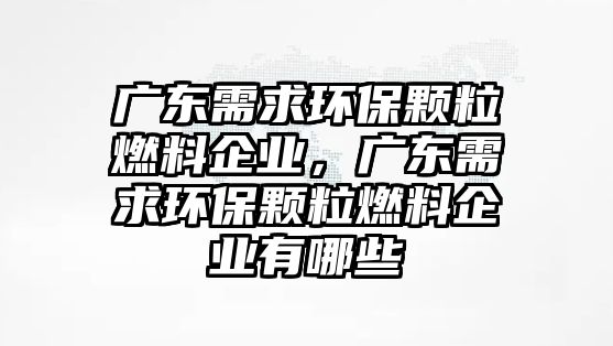 廣東需求環(huán)保顆粒燃料企業(yè)，廣東需求環(huán)保顆粒燃料企業(yè)有哪些