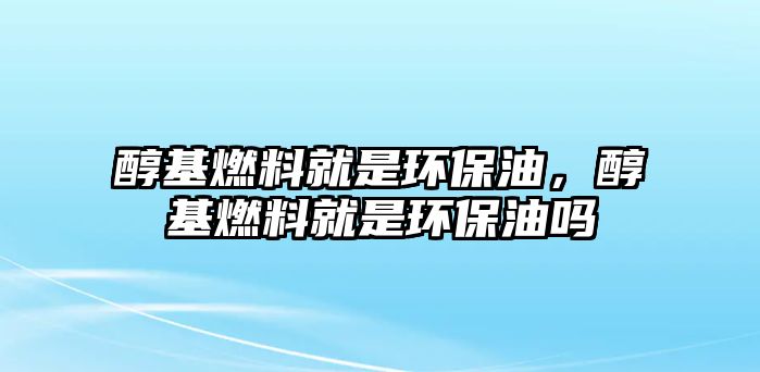 醇基燃料就是環(huán)保油，醇基燃料就是環(huán)保油嗎