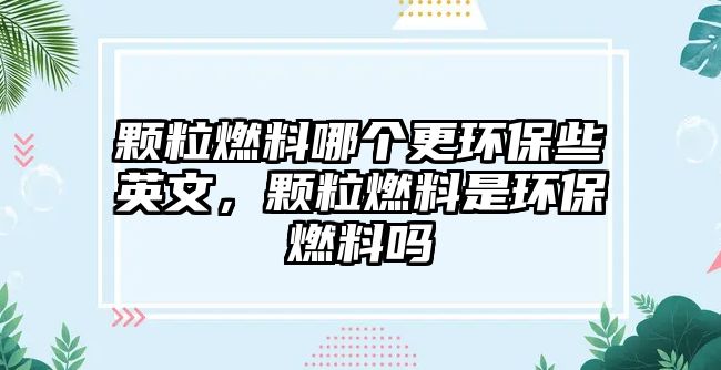 顆粒燃料哪個(gè)更環(huán)保些英文，顆粒燃料是環(huán)保燃料嗎