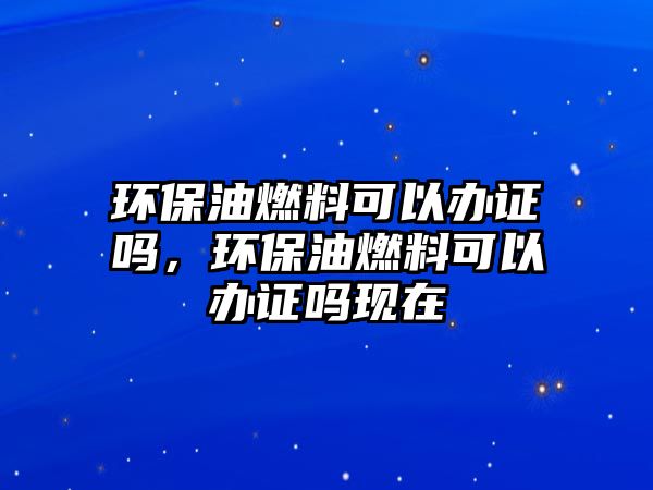 環(huán)保油燃料可以辦證嗎，環(huán)保油燃料可以辦證嗎現(xiàn)在