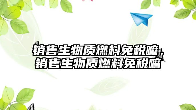 銷售生物質(zhì)燃料免稅嘛，銷售生物質(zhì)燃料免稅嘛