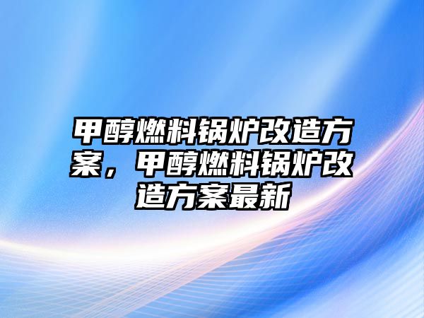 甲醇燃料鍋爐改造方案，甲醇燃料鍋爐改造方案最新