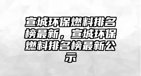 宣城環(huán)保燃料排名榜最新，宣城環(huán)保燃料排名榜最新公示