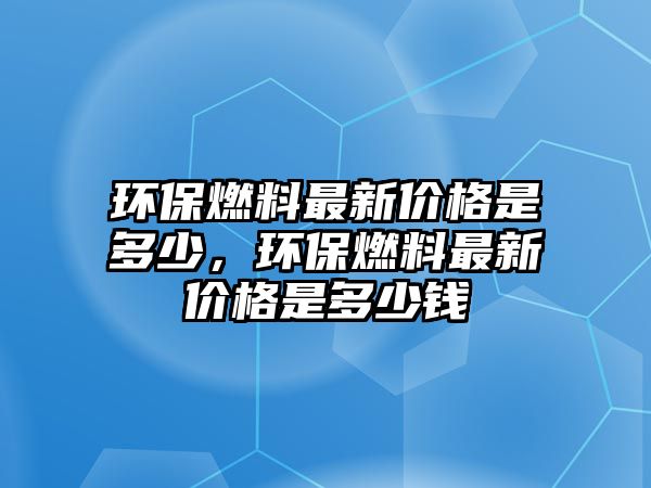 環(huán)保燃料最新價格是多少，環(huán)保燃料最新價格是多少錢