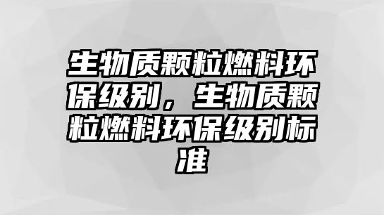 生物質(zhì)顆粒燃料環(huán)保級(jí)別，生物質(zhì)顆粒燃料環(huán)保級(jí)別標(biāo)準(zhǔn)