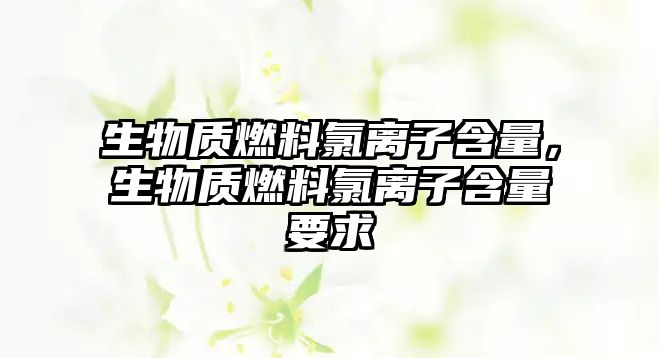 生物質(zhì)燃料氯離子含量，生物質(zhì)燃料氯離子含量要求