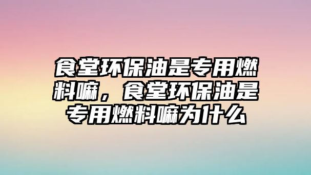 食堂環(huán)保油是專用燃料嘛，食堂環(huán)保油是專用燃料嘛為什么