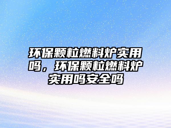 環(huán)保顆粒燃料爐實用嗎，環(huán)保顆粒燃料爐實用嗎安全嗎