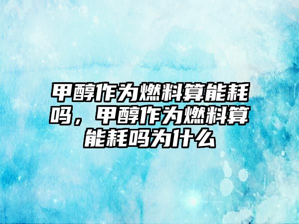 甲醇作為燃料算能耗嗎，甲醇作為燃料算能耗嗎為什么