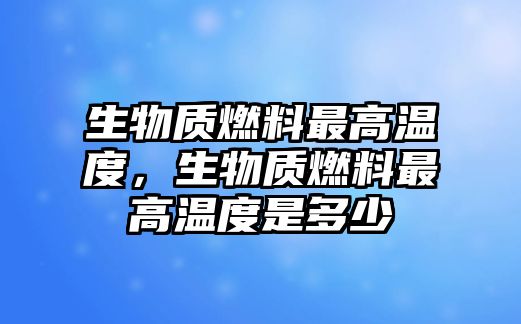 生物質(zhì)燃料最高溫度，生物質(zhì)燃料最高溫度是多少