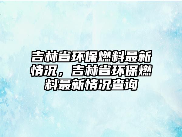 吉林省環(huán)保燃料最新情況，吉林省環(huán)保燃料最新情況查詢