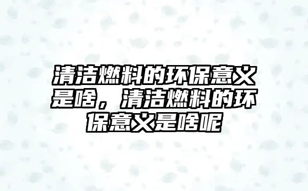 清潔燃料的環(huán)保意義是啥，清潔燃料的環(huán)保意義是啥呢