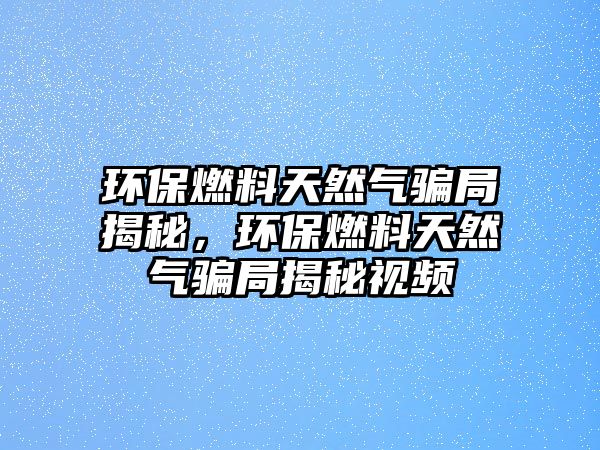 環(huán)保燃料天然氣騙局揭秘，環(huán)保燃料天然氣騙局揭秘視頻