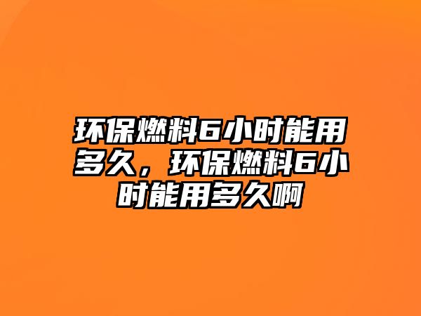 環(huán)保燃料6小時(shí)能用多久，環(huán)保燃料6小時(shí)能用多久啊