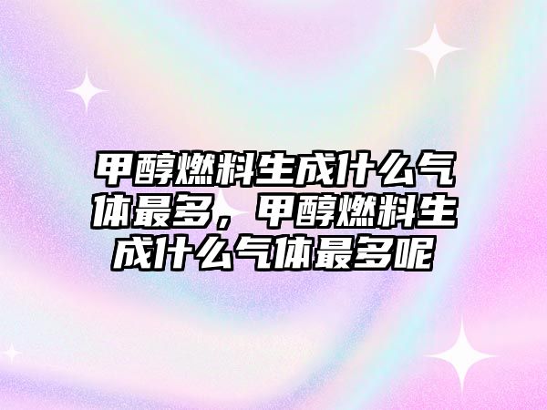 甲醇燃料生成什么氣體最多，甲醇燃料生成什么氣體最多呢