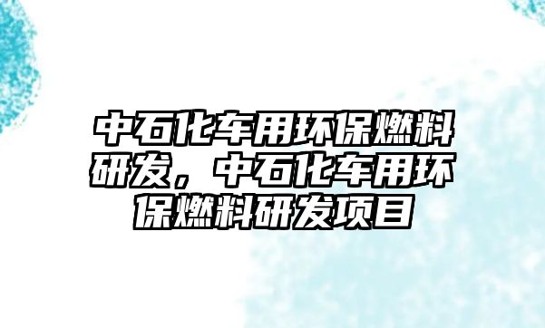 中石化車用環(huán)保燃料研發(fā)，中石化車用環(huán)保燃料研發(fā)項目