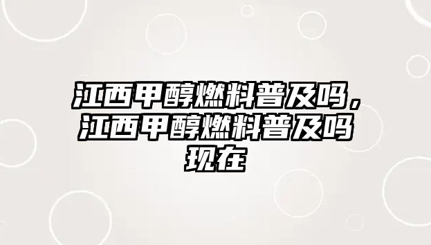 江西甲醇燃料普及嗎，江西甲醇燃料普及嗎現(xiàn)在