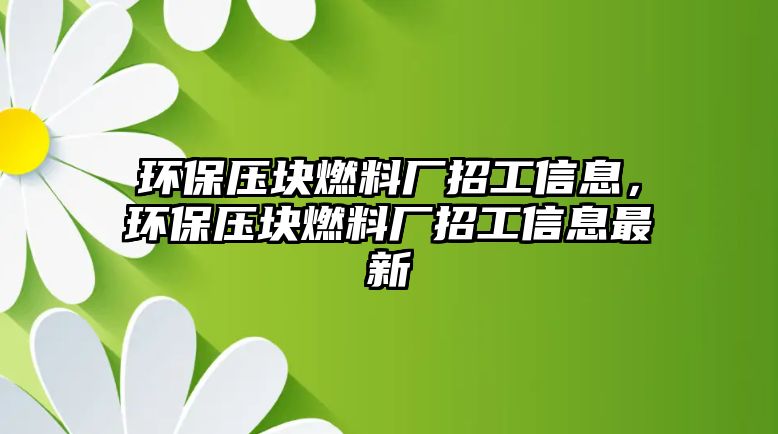 環(huán)保壓塊燃料廠招工信息，環(huán)保壓塊燃料廠招工信息最新