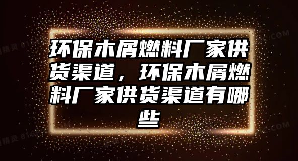 環(huán)保木屑燃料廠家供貨渠道，環(huán)保木屑燃料廠家供貨渠道有哪些