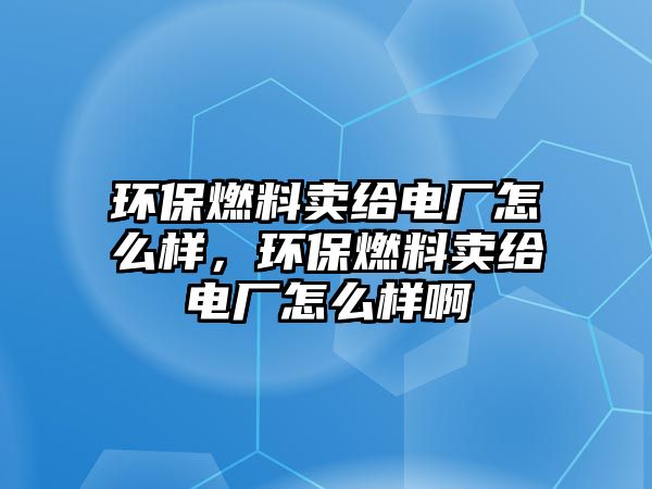 環(huán)保燃料賣給電廠怎么樣，環(huán)保燃料賣給電廠怎么樣啊