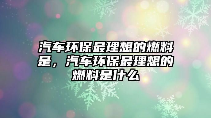 汽車環(huán)保最理想的燃料是，汽車環(huán)保最理想的燃料是什么