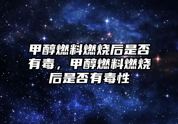 甲醇燃料燃燒后是否有毒，甲醇燃料燃燒后是否有毒性