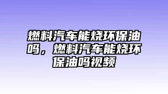 燃料汽車能燒環(huán)保油嗎，燃料汽車能燒環(huán)保油嗎視頻