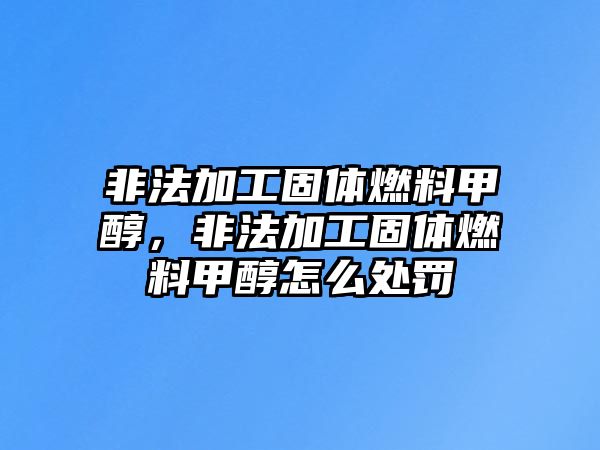 非法加工固體燃料甲醇，非法加工固體燃料甲醇怎么處罰