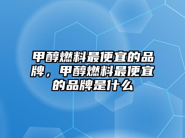 甲醇燃料最便宜的品牌，甲醇燃料最便宜的品牌是什么