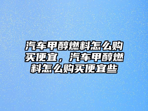 汽車甲醇燃料怎么購(gòu)買便宜，汽車甲醇燃料怎么購(gòu)買便宜些