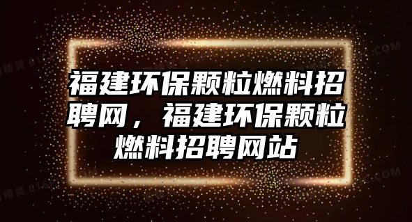 福建環(huán)保顆粒燃料招聘網(wǎng)，福建環(huán)保顆粒燃料招聘網(wǎng)站