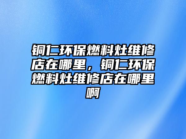 銅仁環(huán)保燃料灶維修店在哪里，銅仁環(huán)保燃料灶維修店在哪里啊