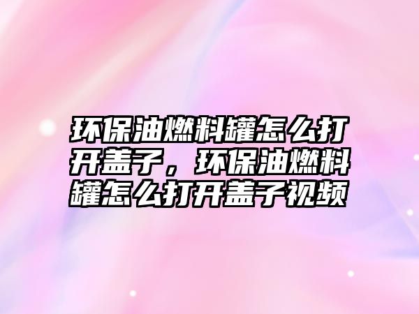 環(huán)保油燃料罐怎么打開蓋子，環(huán)保油燃料罐怎么打開蓋子視頻