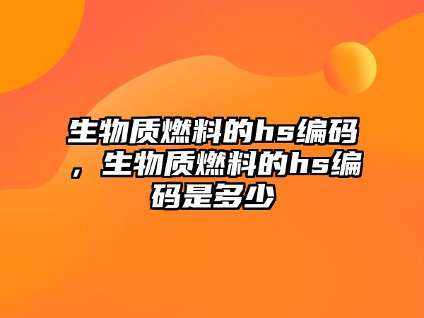 生物質燃料的hs編碼，生物質燃料的hs編碼是多少
