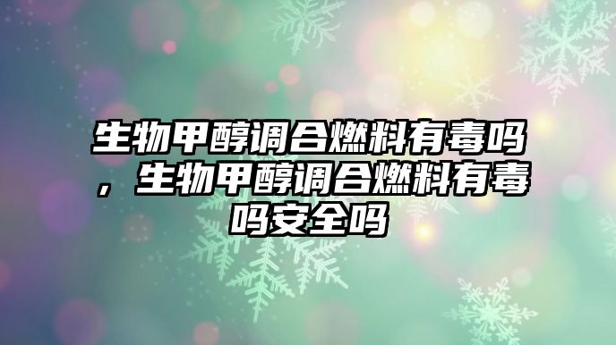 生物甲醇調(diào)合燃料有毒嗎，生物甲醇調(diào)合燃料有毒嗎安全嗎