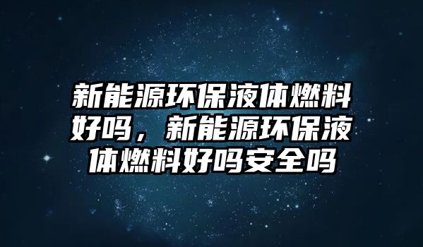 新能源環(huán)保液體燃料好嗎，新能源環(huán)保液體燃料好嗎安全嗎