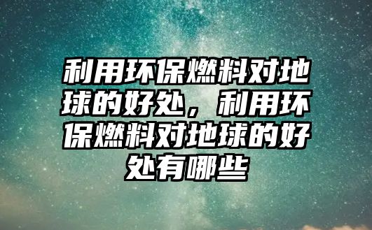 利用環(huán)保燃料對地球的好處，利用環(huán)保燃料對地球的好處有哪些