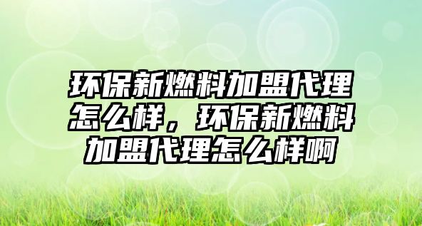 環(huán)保新燃料加盟代理怎么樣，環(huán)保新燃料加盟代理怎么樣啊