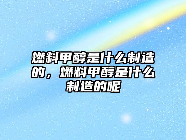 燃料甲醇是什么制造的，燃料甲醇是什么制造的呢