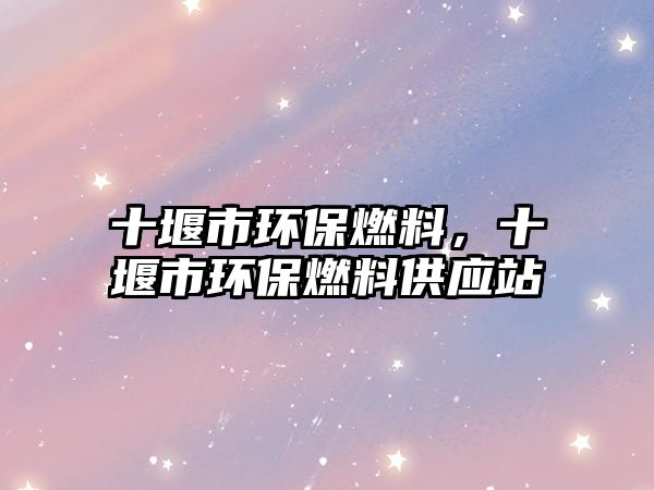 十堰市環(huán)保燃料，十堰市環(huán)保燃料供應站