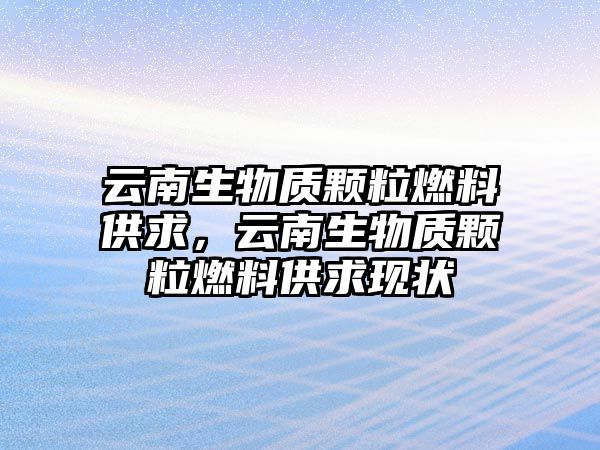 云南生物質(zhì)顆粒燃料供求，云南生物質(zhì)顆粒燃料供求現(xiàn)狀