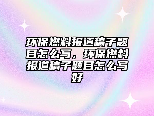 環(huán)保燃料報道稿子題目怎么寫，環(huán)保燃料報道稿子題目怎么寫好