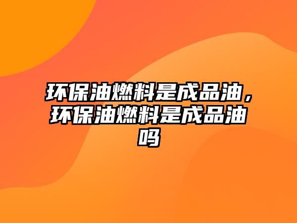 環(huán)保油燃料是成品油，環(huán)保油燃料是成品油嗎