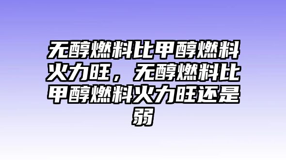 無醇燃料比甲醇燃料火力旺，無醇燃料比甲醇燃料火力旺還是弱