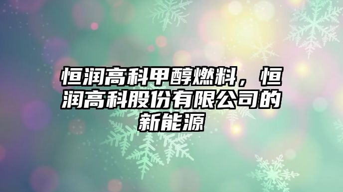 恒潤高科甲醇燃料，恒潤高科股份有限公司的新能源