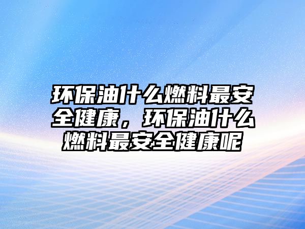 環(huán)保油什么燃料最安全健康，環(huán)保油什么燃料最安全健康呢