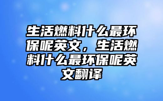 生活燃料什么最環(huán)保呢英文，生活燃料什么最環(huán)保呢英文翻譯