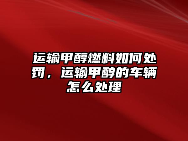 運輸甲醇燃料如何處罰，運輸甲醇的車輛怎么處理