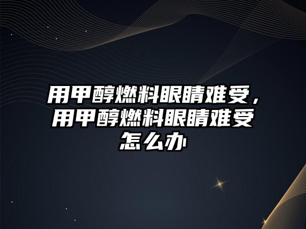 用甲醇燃料眼睛難受，用甲醇燃料眼睛難受怎么辦