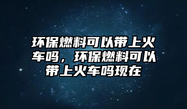 環(huán)保燃料可以帶上火車嗎，環(huán)保燃料可以帶上火車嗎現(xiàn)在